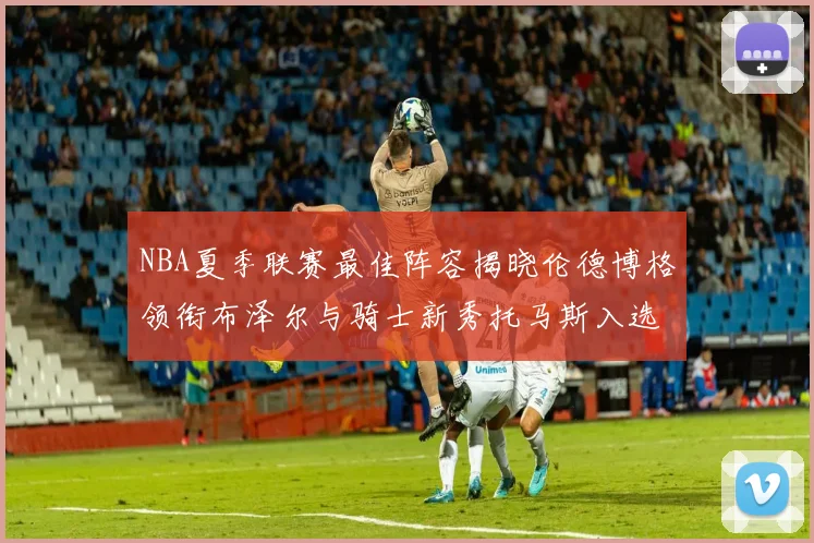 NBA夏季联赛最佳阵容揭晓伦德博格领衔布泽尔与骑士新秀托马斯入选
