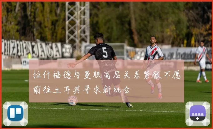 拉什福德与曼联高层关系紧张不愿前往土耳其寻求新机会