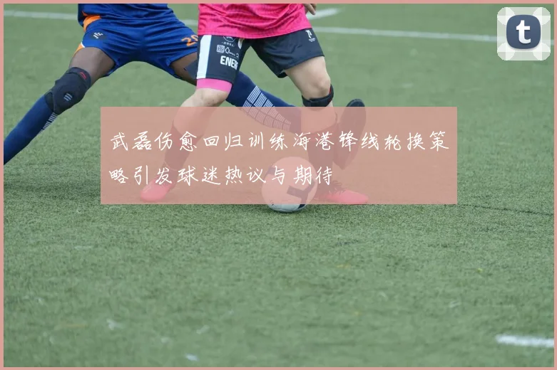 武磊伤愈回归训练海港锋线轮换策略引发球迷热议与期待